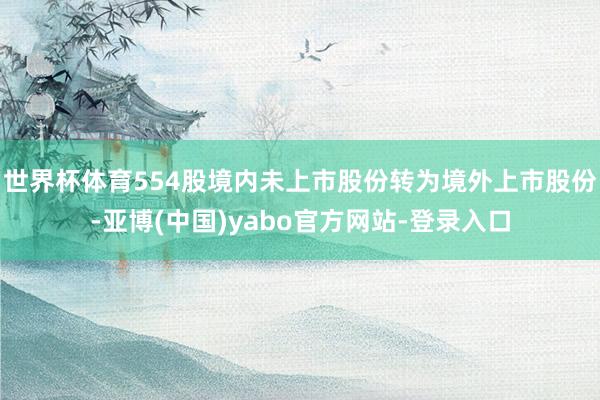 世界杯体育554股境内未上市股份转为境外上市股份-亚博(中国)yabo官方网站-登录入口