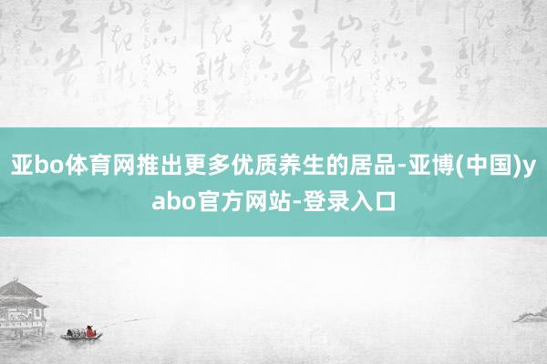 亚bo体育网推出更多优质养生的居品-亚博(中国)yabo官方网站-登录入口
