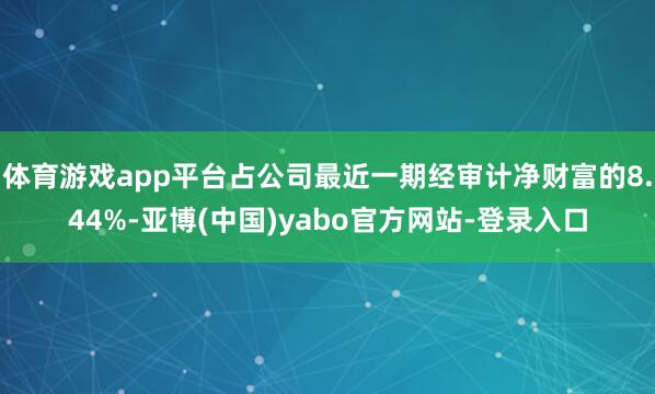 体育游戏app平台占公司最近一期经审计净财富的8.44%-亚博(中国)yabo官方网站-登录入口