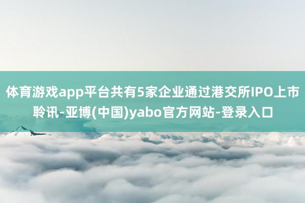 体育游戏app平台共有5家企业通过港交所IPO上市聆讯-亚博(中国)yabo官方网站-登录入口