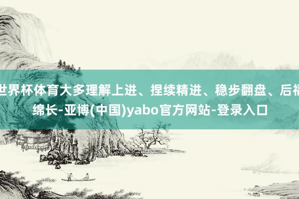 世界杯体育大多理解上进、捏续精进、稳步翻盘、后福绵长-亚博(中国)yabo官方网站-登录入口
