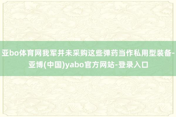 亚bo体育网我军并未采购这些弹药当作私用型装备-亚博(中国)yabo官方网站-登录入口