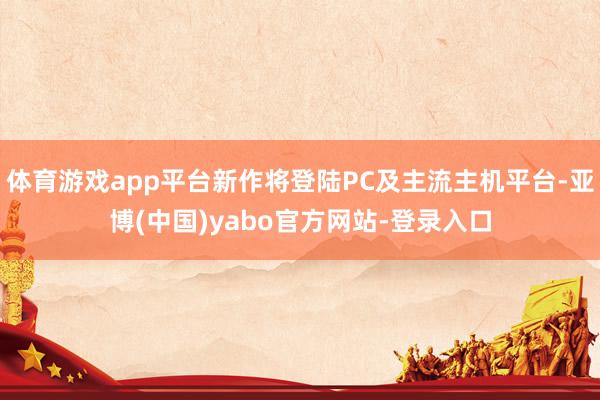 体育游戏app平台新作将登陆PC及主流主机平台-亚博(中国)yabo官方网站-登录入口