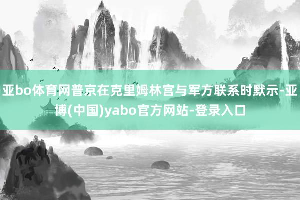 亚bo体育网普京在克里姆林宫与军方联系时默示-亚博(中国)yabo官方网站-登录入口