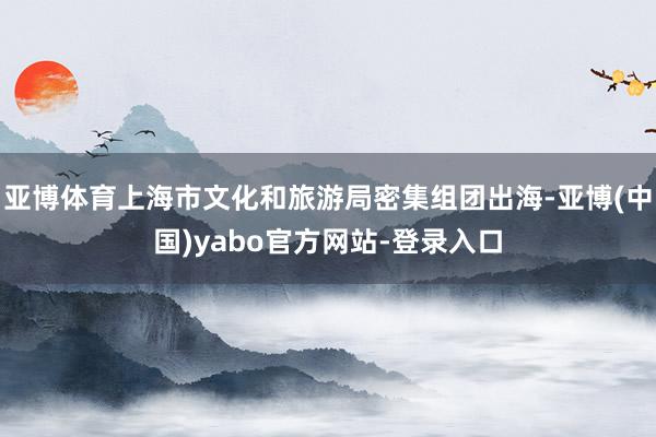 亚博体育上海市文化和旅游局密集组团出海-亚博(中国)yabo官方网站-登录入口