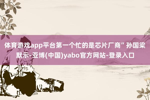 体育游戏app平台第一个忙的是芯片厂商”　　孙国梁默示-亚博(中国)yabo官方网站-登录入口