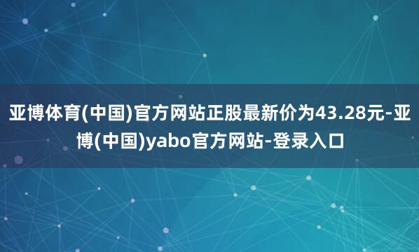 亚博体育(中国)官方网站正股最新价为43.28元-亚博(中国)yabo官方网站-登录入口