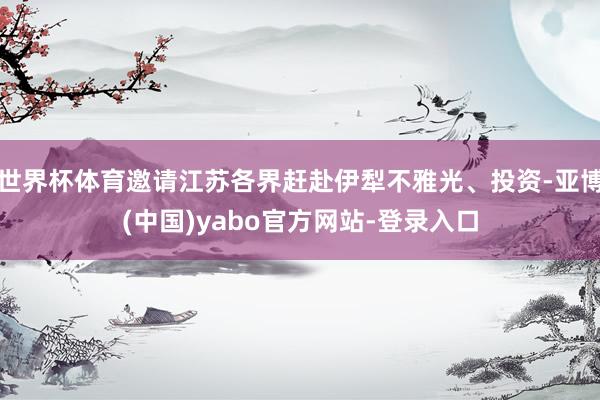 世界杯体育邀请江苏各界赶赴伊犁不雅光、投资-亚博(中国)yabo官方网站-登录入口