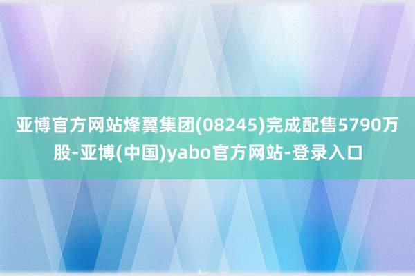 亚博官方网站烽翼集团(08245)完成配售5790万股-亚博(中国)yabo官方网站-登录入口