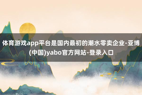 体育游戏app平台是国内最初的潮水零卖企业-亚博(中国)yabo官方网站-登录入口