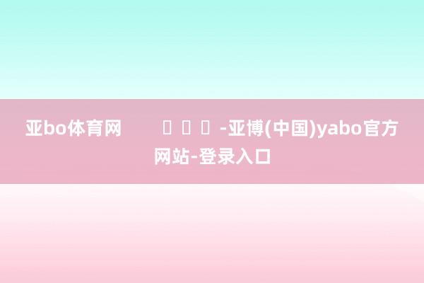 亚bo体育网        			-亚博(中国)yabo官方网站-登录入口
