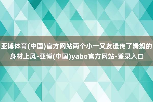 亚博体育(中国)官方网站两个小一又友遗传了姆妈的身材上风-亚博(中国)yabo官方网站-登录入口