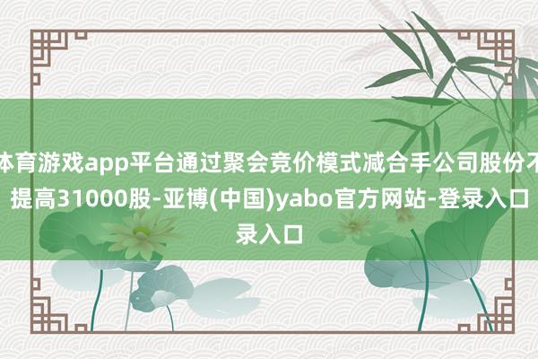 体育游戏app平台通过聚会竞价模式减合手公司股份不提高31000股-亚博(中国)yabo官方网站-登录入口