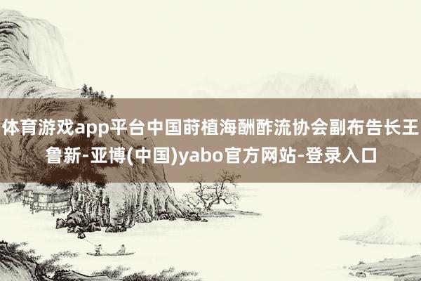 体育游戏app平台中国莳植海酬酢流协会副布告长王鲁新-亚博(中国)yabo官方网站-登录入口