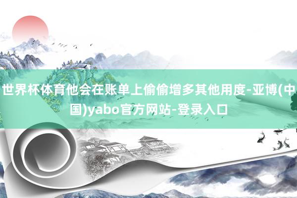 世界杯体育他会在账单上偷偷增多其他用度-亚博(中国)yabo官方网站-登录入口
