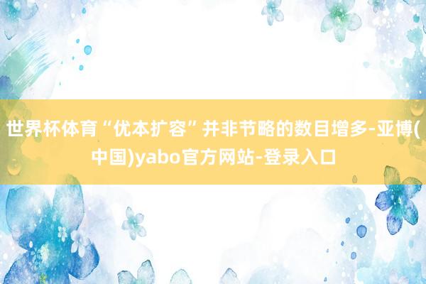 世界杯体育“优本扩容”并非节略的数目增多-亚博(中国)yabo官方网站-登录入口