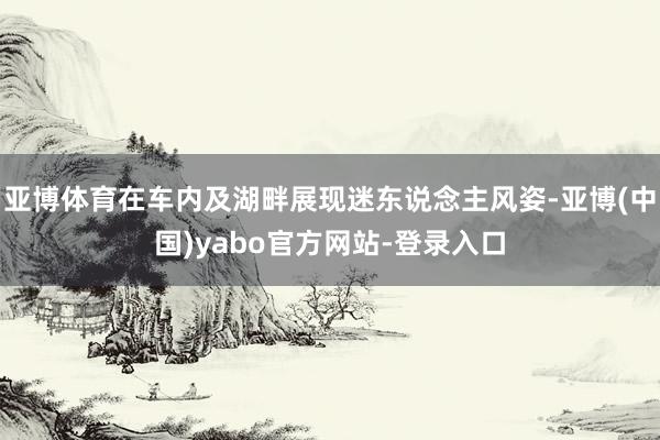 亚博体育在车内及湖畔展现迷东说念主风姿-亚博(中国)yabo官方网站-登录入口
