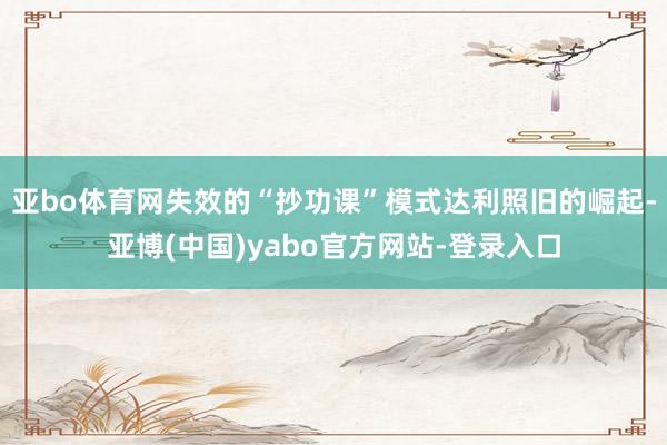 亚bo体育网失效的“抄功课”模式达利照旧的崛起-亚博(中国)yabo官方网站-登录入口