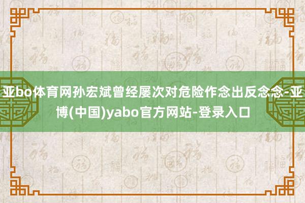 亚bo体育网孙宏斌曾经屡次对危险作念出反念念-亚博(中国)yabo官方网站-登录入口