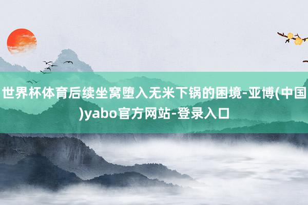 世界杯体育后续坐窝堕入无米下锅的困境-亚博(中国)yabo官方网站-登录入口