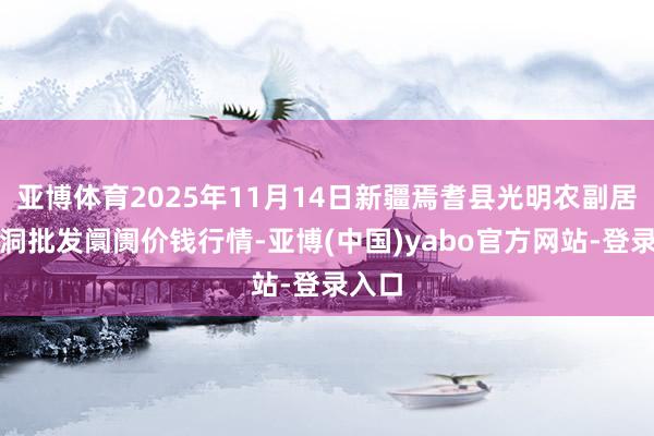 亚博体育2025年11月14日新疆焉耆县光明农副居品空洞批发阛阓价钱行情-亚博(中国)yabo官方网站-登录入口