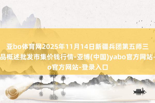 亚bo体育网2025年11月14日新疆兵团第五师三和农副居品概述批发市集价钱行情-亚博(中国)yabo官方网站-登录入口