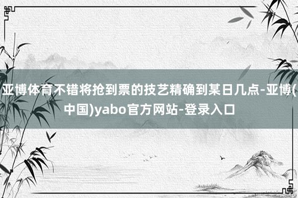 亚博体育不错将抢到票的技艺精确到某日几点-亚博(中国)yabo官方网站-登录入口