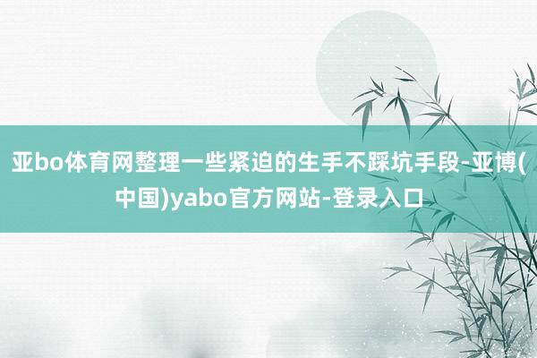 亚bo体育网整理一些紧迫的生手不踩坑手段-亚博(中国)yabo官方网站-登录入口