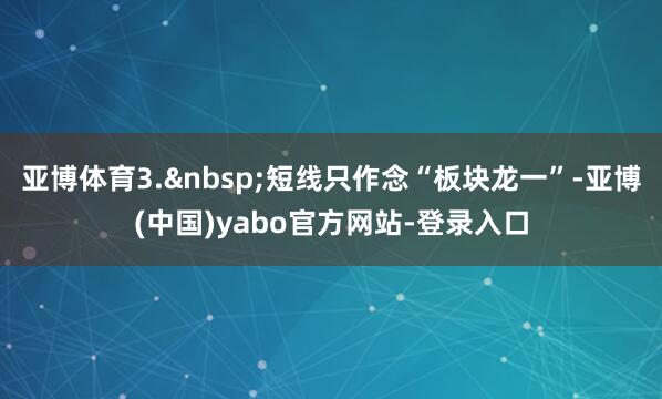 亚博体育3.&nbsp;短线只作念“板块龙一”-亚博(中国)yabo官方网站-登录入口