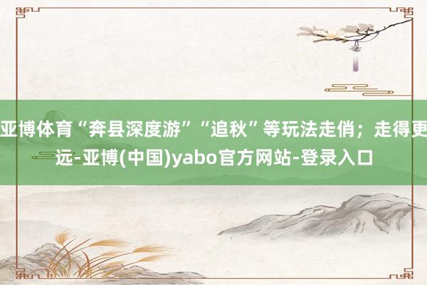 亚博体育“奔县深度游”“追秋”等玩法走俏；走得更远-亚博(中国)yabo官方网站-登录入口