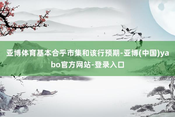 亚博体育基本合乎市集和该行预期-亚博(中国)yabo官方网站-登录入口