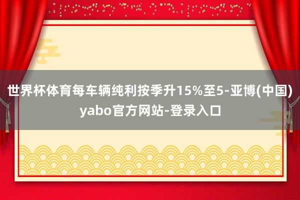 世界杯体育每车辆纯利按季升15%至5-亚博(中国)yabo官方网站-登录入口