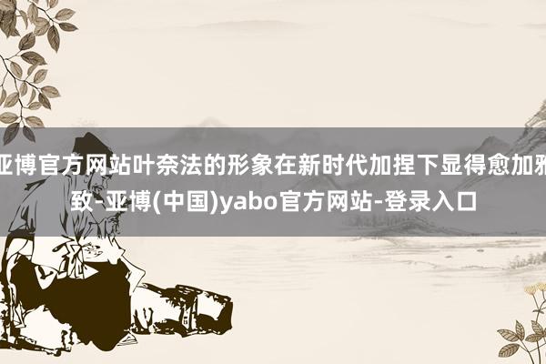 亚博官方网站叶奈法的形象在新时代加捏下显得愈加雅致-亚博(中国)yabo官方网站-登录入口