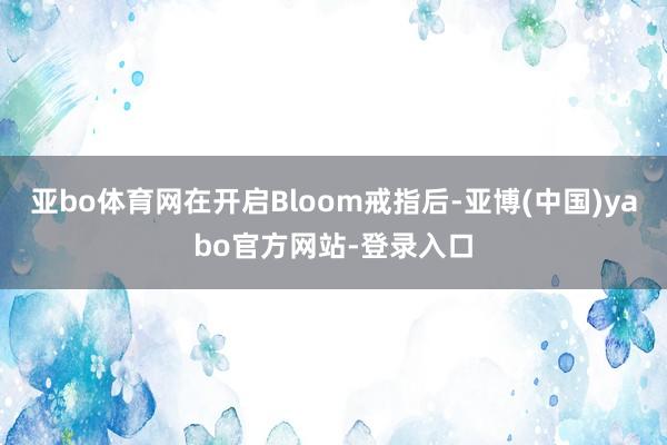 亚bo体育网在开启Bloom戒指后-亚博(中国)yabo官方网站-登录入口