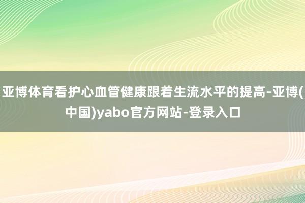 亚博体育看护心血管健康跟着生流水平的提高-亚博(中国)yabo官方网站-登录入口
