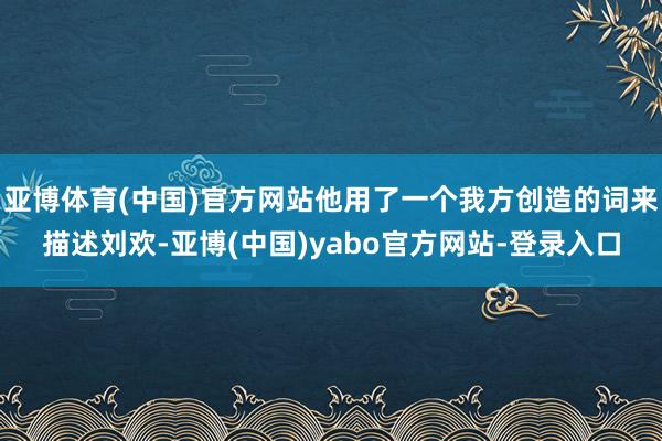 亚博体育(中国)官方网站他用了一个我方创造的词来描述刘欢-亚博(中国)yabo官方网站-登录入口
