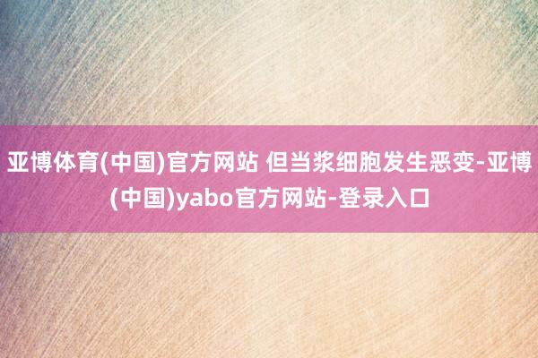 亚博体育(中国)官方网站 但当浆细胞发生恶变-亚博(中国)yabo官方网站-登录入口
