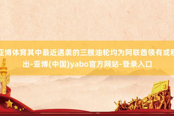 亚博体育其中最近遇袭的三艘油轮均为阿联酋领有或租出-亚博(中国)yabo官方网站-登录入口
