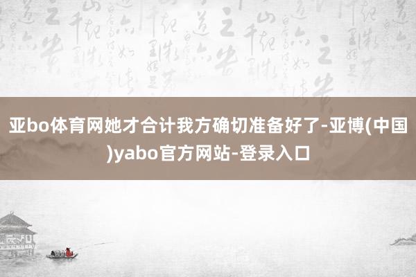 亚bo体育网她才合计我方确切准备好了-亚博(中国)yabo官方网站-登录入口