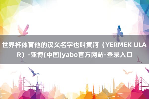 世界杯体育他的汉文名字也叫黄河（YERMEK ULAR）-亚博(中国)yabo官方网站-登录入口