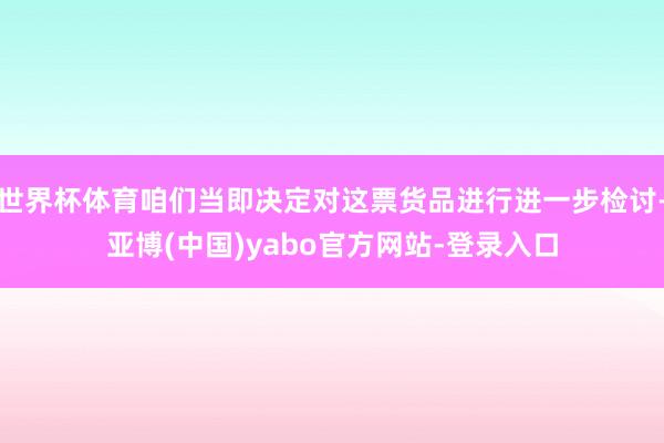 世界杯体育咱们当即决定对这票货品进行进一步检讨-亚博(中国)yabo官方网站-登录入口