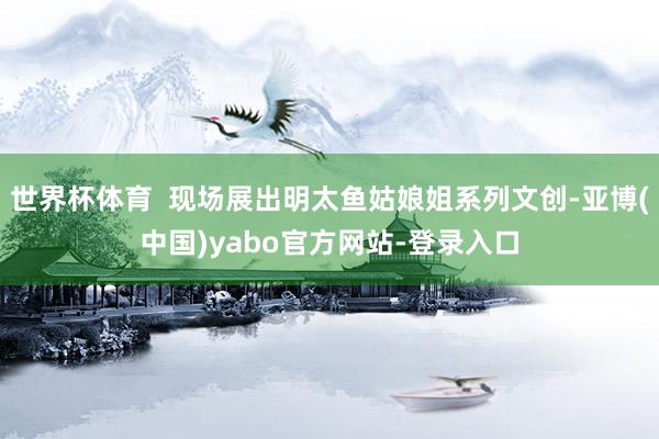 世界杯体育  现场展出明太鱼姑娘姐系列文创-亚博(中国)yabo官方网站-登录入口