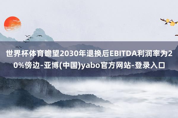 世界杯体育瞻望2030年退换后EBITDA利润率为20%傍边-亚博(中国)yabo官方网站-登录入口