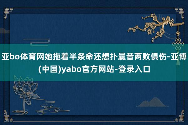 亚bo体育网她拖着半条命还想扑曩昔两败俱伤-亚博(中国)yabo官方网站-登录入口