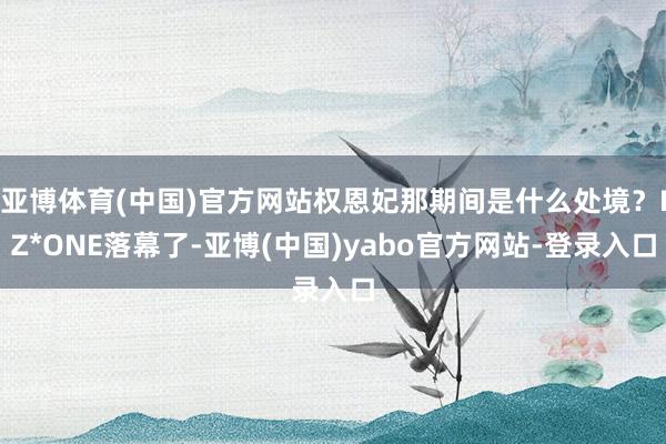 亚博体育(中国)官方网站权恩妃那期间是什么处境？IZ*ONE落幕了-亚博(中国)yabo官方网站-登录入口
