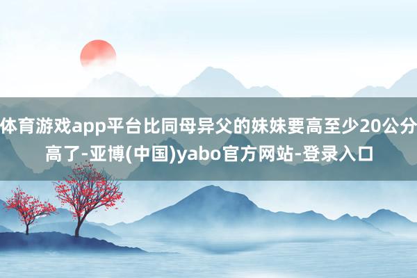 体育游戏app平台比同母异父的妹妹要高至少20公分高了-亚博(中国)yabo官方网站-登录入口
