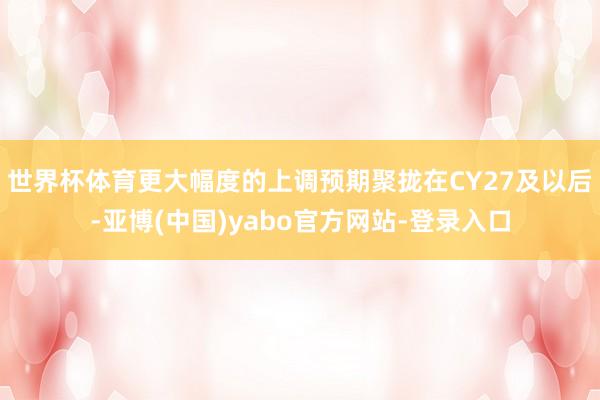 世界杯体育更大幅度的上调预期聚拢在CY27及以后-亚博(中国)yabo官方网站-登录入口