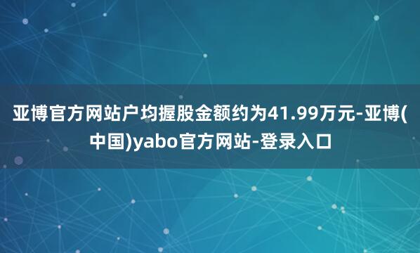 亚博官方网站户均握股金额约为41.99万元-亚博(中国)yabo官方网站-登录入口