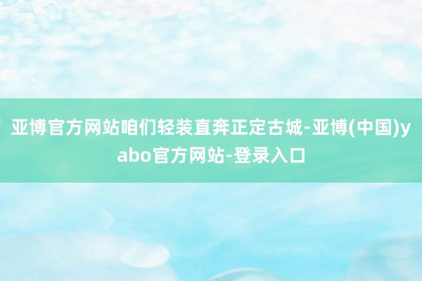 亚博官方网站咱们轻装直奔正定古城-亚博(中国)yabo官方网站-登录入口