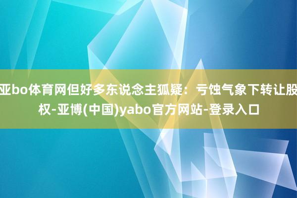 亚bo体育网但好多东说念主狐疑:亏蚀气象下转让股权-亚博(中国)yabo官方网站-登录入口